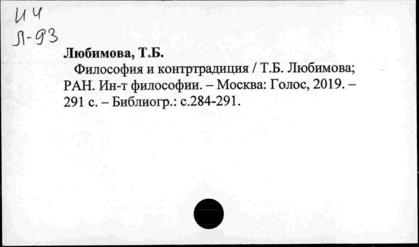 ﻿Любимова, Т,Б.
Философия и контртрадиция / Т.Б. Любимова; РАН. Ин-т философии. - Москва: Голос, 2019. -291 с. - Библиогр.: с.284-291.